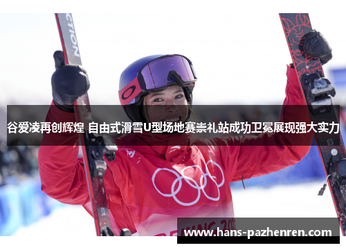 谷爱凌再创辉煌 自由式滑雪U型场地赛崇礼站成功卫冕展现强大实力