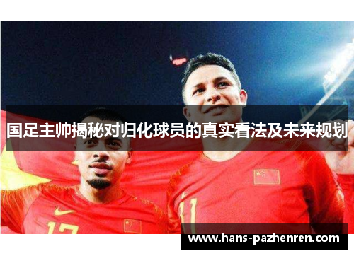 国足主帅揭秘对归化球员的真实看法及未来规划