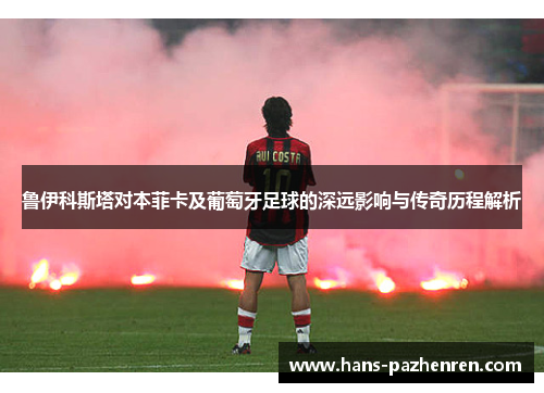 鲁伊科斯塔对本菲卡及葡萄牙足球的深远影响与传奇历程解析 鲁伊科斯塔对本菲卡及葡萄牙足球的深远影响与传奇历程解析