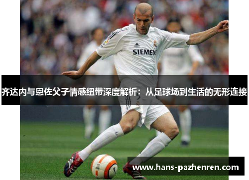 齐达内与恩佐父子情感纽带深度解析：从足球场到生活的无形连接