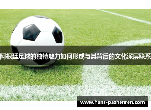 阿根廷足球的独特魅力如何形成与其背后的文化深层联系