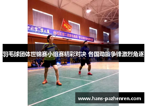 羽毛球团体世锦赛小组赛精彩对决 各国劲旅争锋激烈角逐