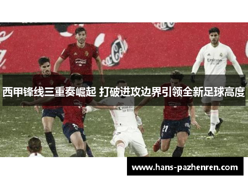 西甲锋线三重奏崛起 打破进攻边界引领全新足球高度 西甲锋线三重奏崛起 打破进攻边界引领全新足球高度